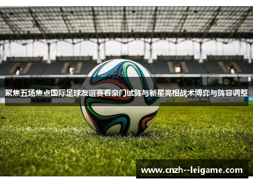 聚焦五场焦点国际足球友谊赛看豪门试阵与新星亮相战术博弈与阵容调整