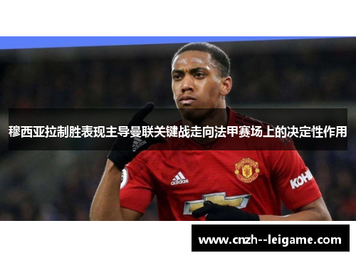 穆西亚拉制胜表现主导曼联关键战走向法甲赛场上的决定性作用
