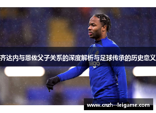 齐达内与恩佐父子关系的深度解析与足球传承的历史意义