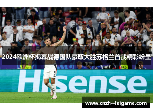 2024欧洲杯揭幕战德国队豪取大胜苏格兰首战精彩纷呈 2024欧洲杯揭幕战德国队豪取大胜苏格兰首战精彩纷呈